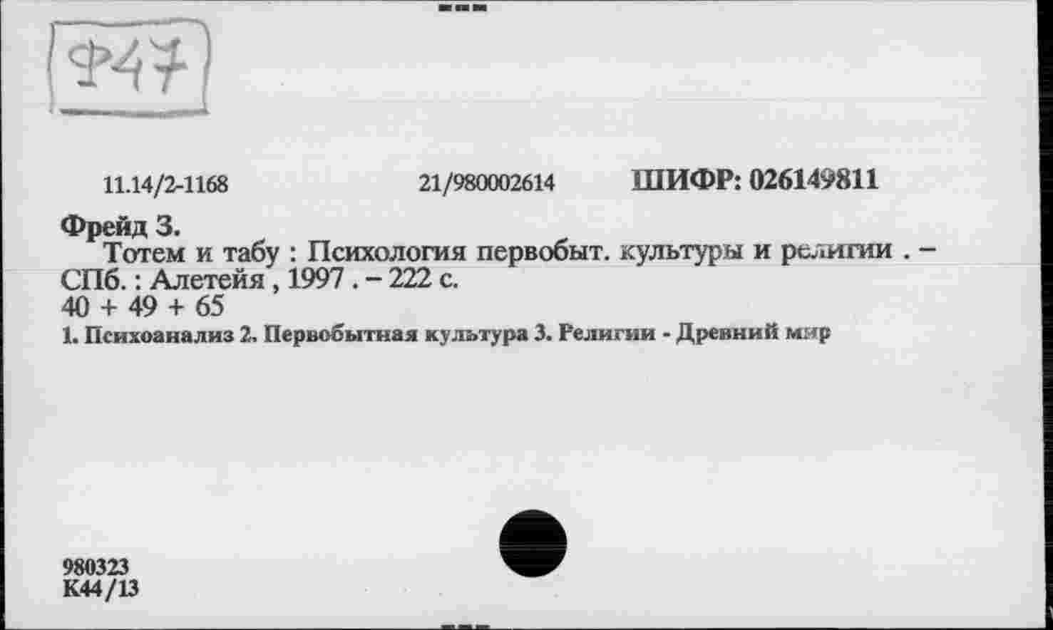 ﻿11.14/2-1168	21/980002614 ШИФР: 026149811
Фрейд 3.
Тотем и табу : Психология первобыт. культуры и религии . -СПб. : Алетейя , 1997 . - 222 с.
40 + 49 + 65
1. Психоанализ 2. Первобытная культура 3. Религии - Древний мир
980323
К44/13